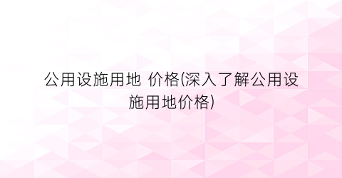 公用设施用地 价格(深入了解公用设施用地价格)